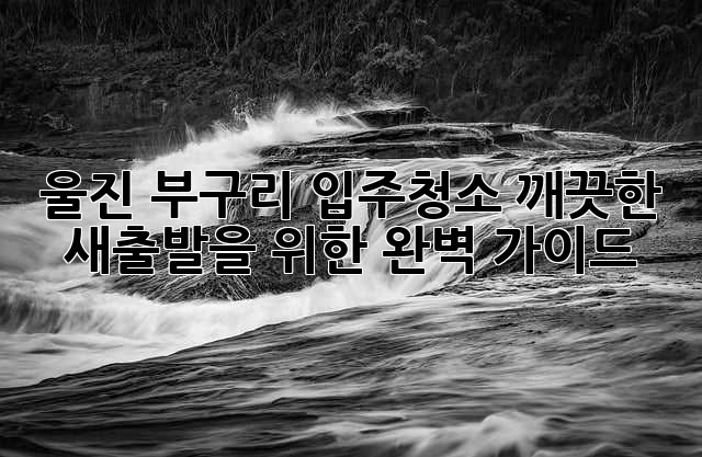 울진 부구리 입주청소, 깨끗한 새출발을 위한 완벽 가이드!